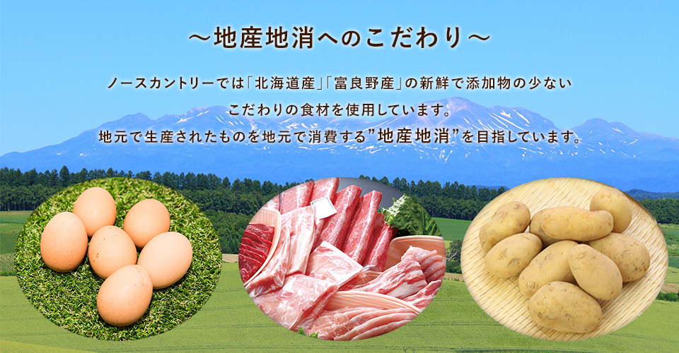 ～地産地消へのこだわり～ ノースカントリーでは「北海道産」、「富良野産」の新鮮で添加物の少ない こだわりの食材を使用しています。 地元で生産されたものを地元で消費する”地産地消”を目指しています。